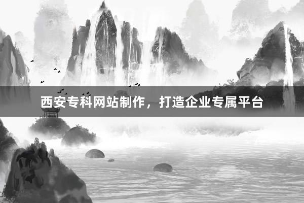 西安专科网站制作，打造企业专属平台
